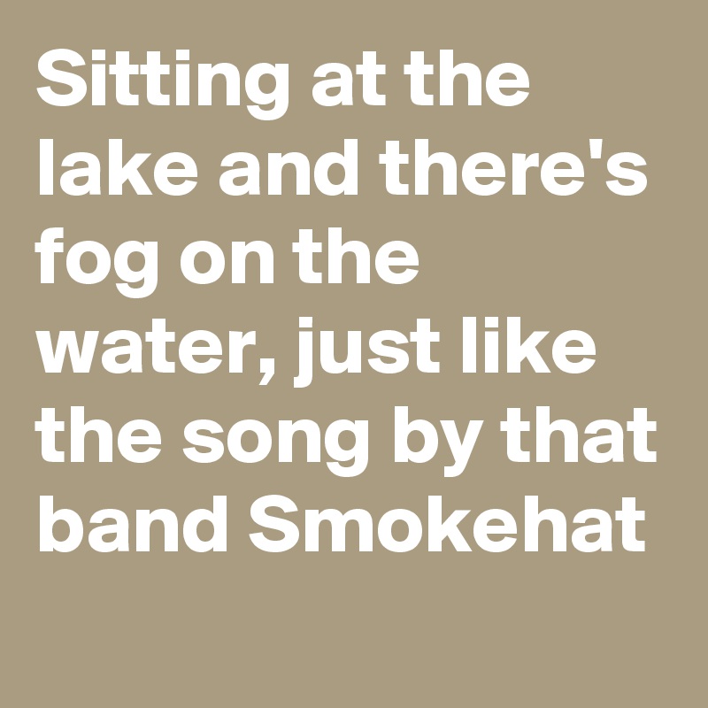 Sitting at the lake and there's fog on the water, just like the song by that band Smokehat