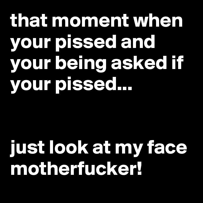 that moment when your pissed and your being asked if your pissed...


just look at my face motherfucker!