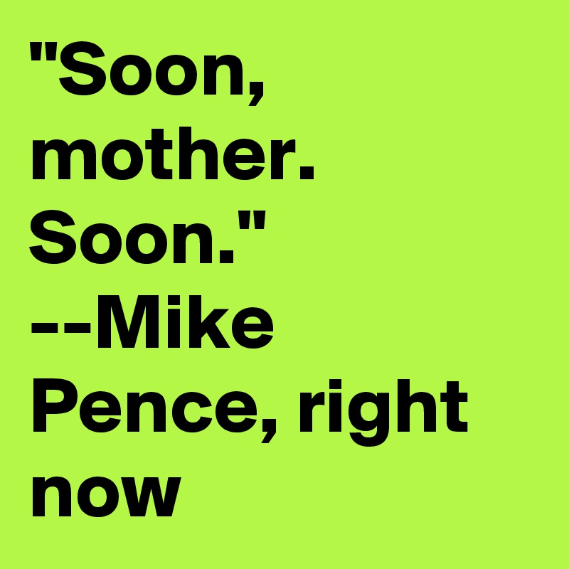 "Soon, mother. Soon."
--Mike Pence, right now