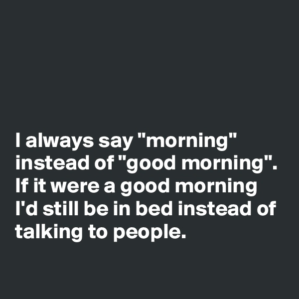 




I always say "morning" instead of "good morning". If it were a good morning I'd still be in bed instead of talking to people.
