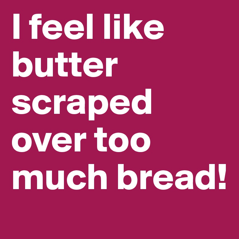 I feel like butter scraped over too much bread!