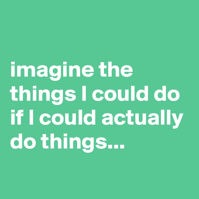 

imagine the things I could do if I could actually do things...
