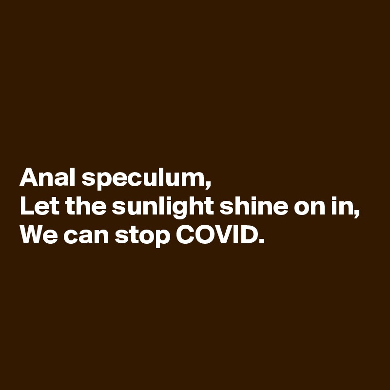 




Anal speculum,
Let the sunlight shine on in,
We can stop COVID.



