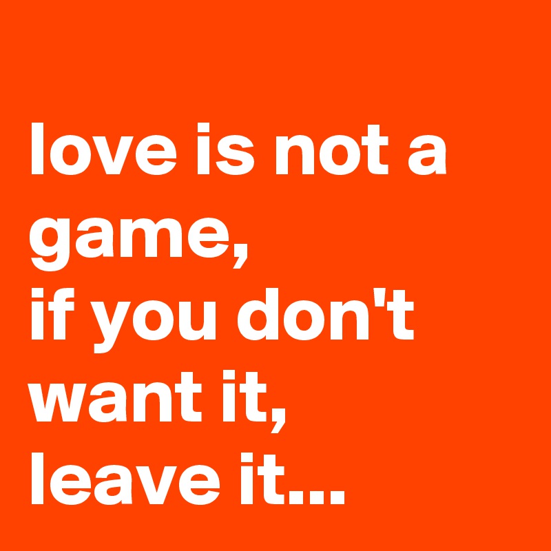 
love is not a game, 
if you don't want it,
leave it...
