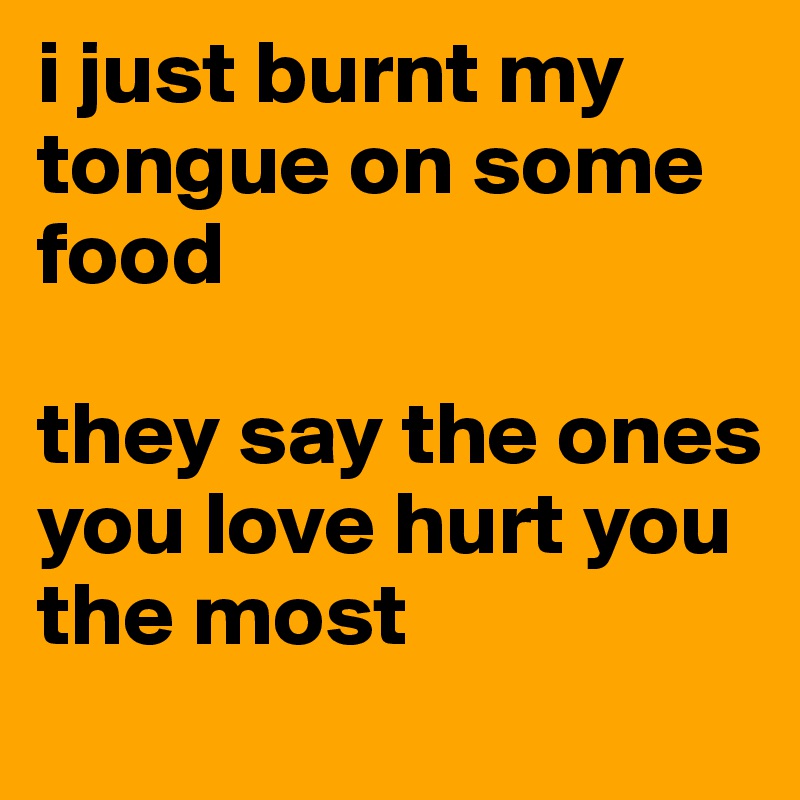 i just burnt my tongue on some food 

they say the ones you love hurt you the most
