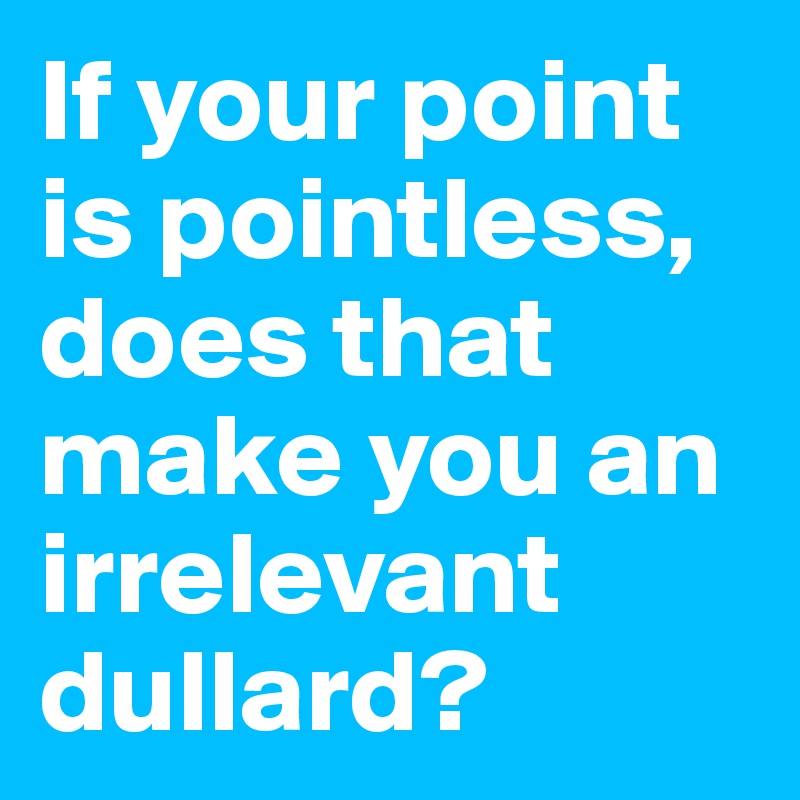 If your point is pointless, does that make you an irrelevant dullard?