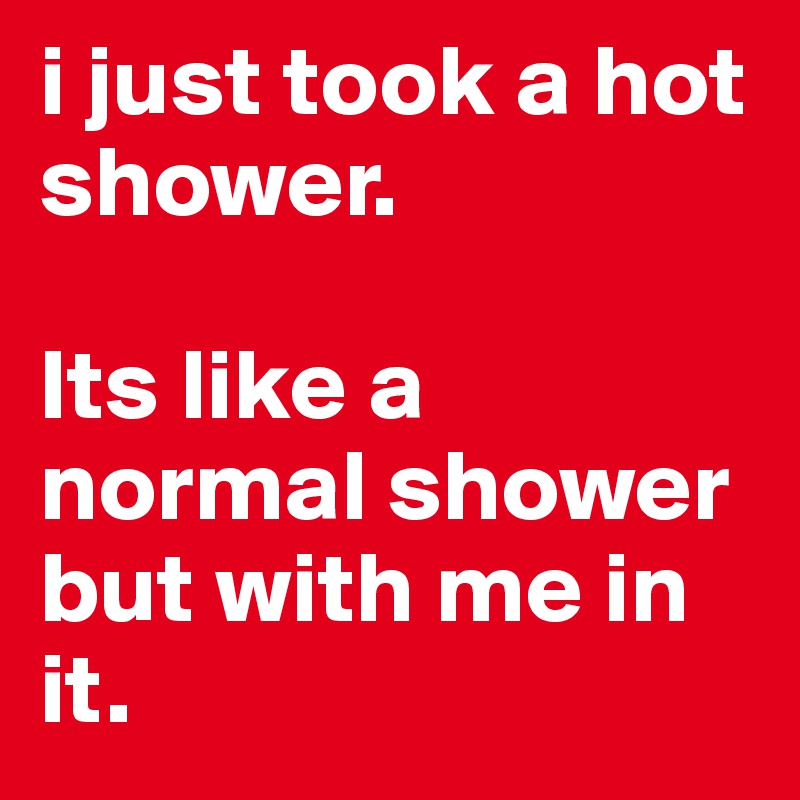 i just took a hot shower. 

Its like a normal shower but with me in it.