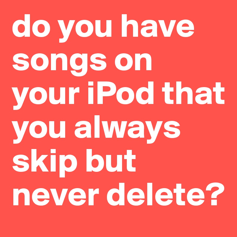 do you have songs on your iPod that you always skip but never delete?