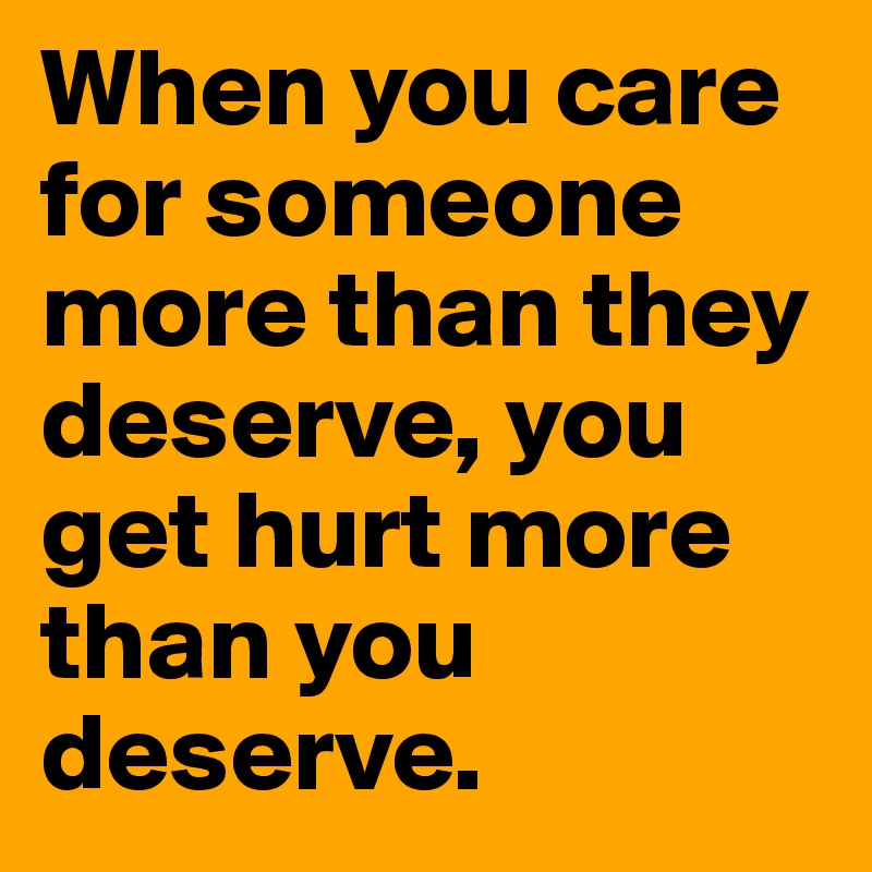 When you care for someone more than they deserve, you get hurt more than you deserve.