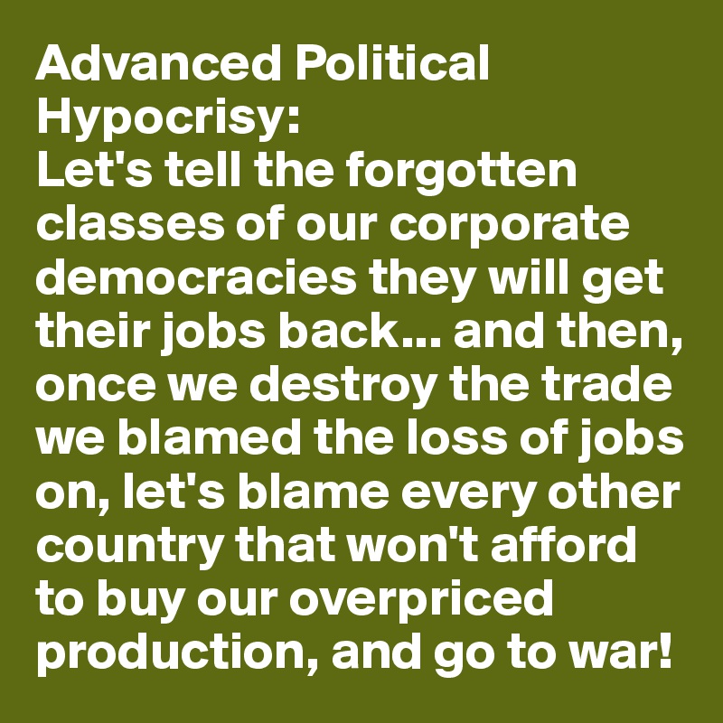 Advanced Political Hypocrisy:
Let's tell the forgotten classes of our corporate democracies they will get their jobs back... and then, once we destroy the trade we blamed the loss of jobs on, let's blame every other country that won't afford to buy our overpriced production, and go to war!