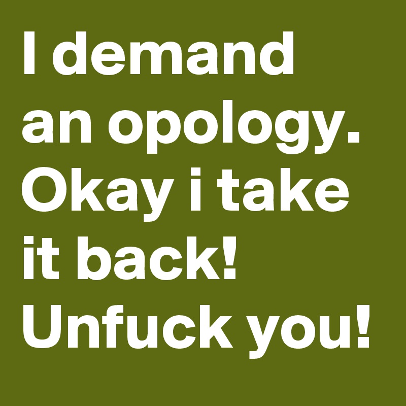 I demand an opology.
Okay i take it back!
Unfuck you!