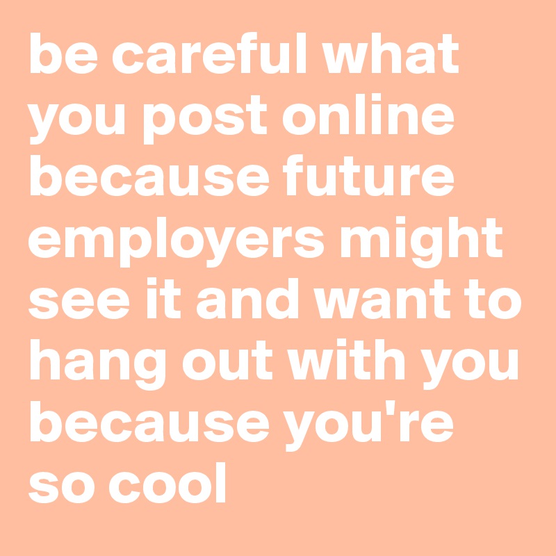 be careful what you post online because future employers might see it and want to hang out with you because you're so cool