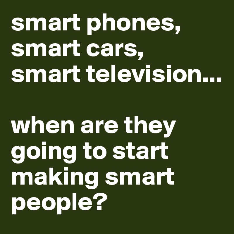 smart phones, smart cars, 
smart television...

when are they going to start making smart people?