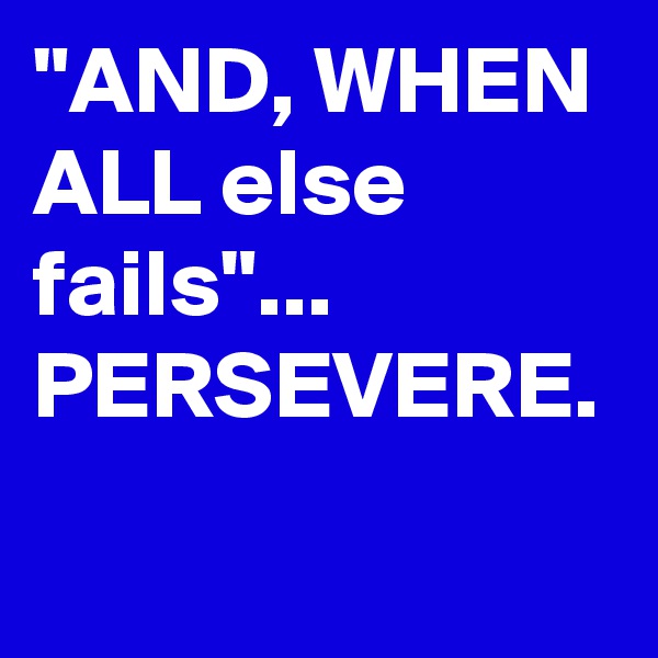 "AND, WHEN ALL else fails"... PERSEVERE.