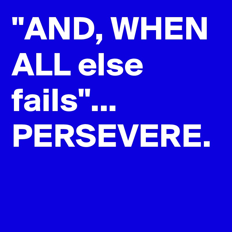 "AND, WHEN ALL else fails"... PERSEVERE.
