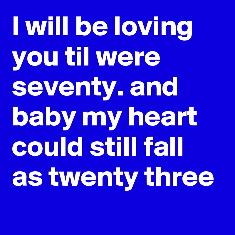 I will be loving you til were seventy. and baby my heart could still fall as twenty three
