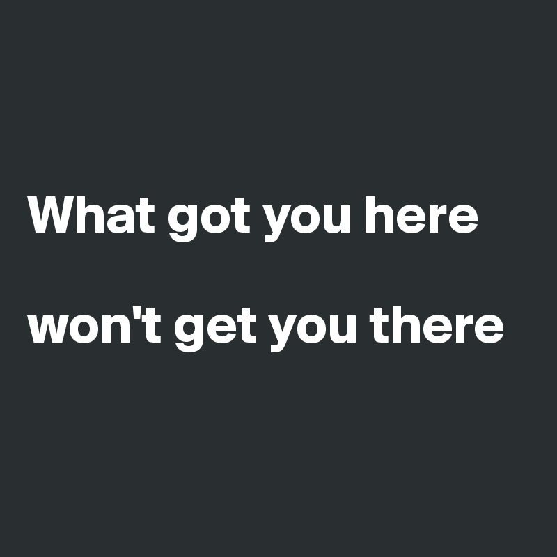 


What got you here

won't get you there 


