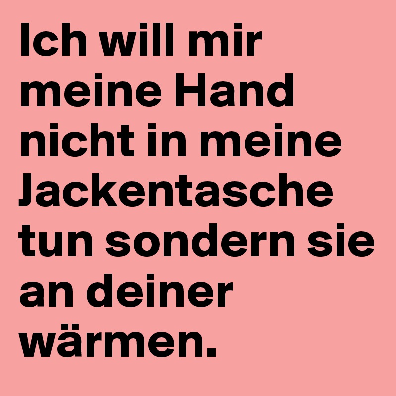 Ich will mir meine Hand nicht in meine Jackentasche tun sondern sie an deiner wärmen. 