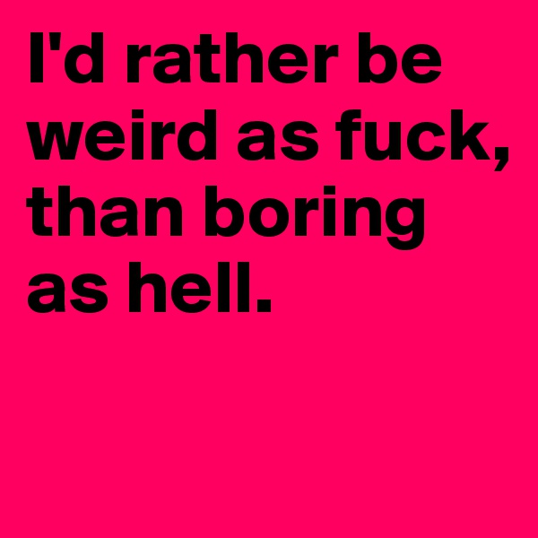 I'd rather be weird as fuck, than boring as hell. 

