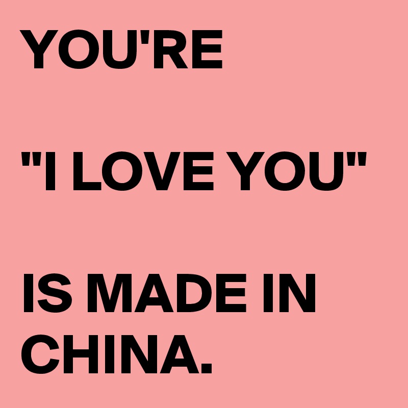 YOU'RE

"I LOVE YOU" 

IS MADE IN CHINA. 