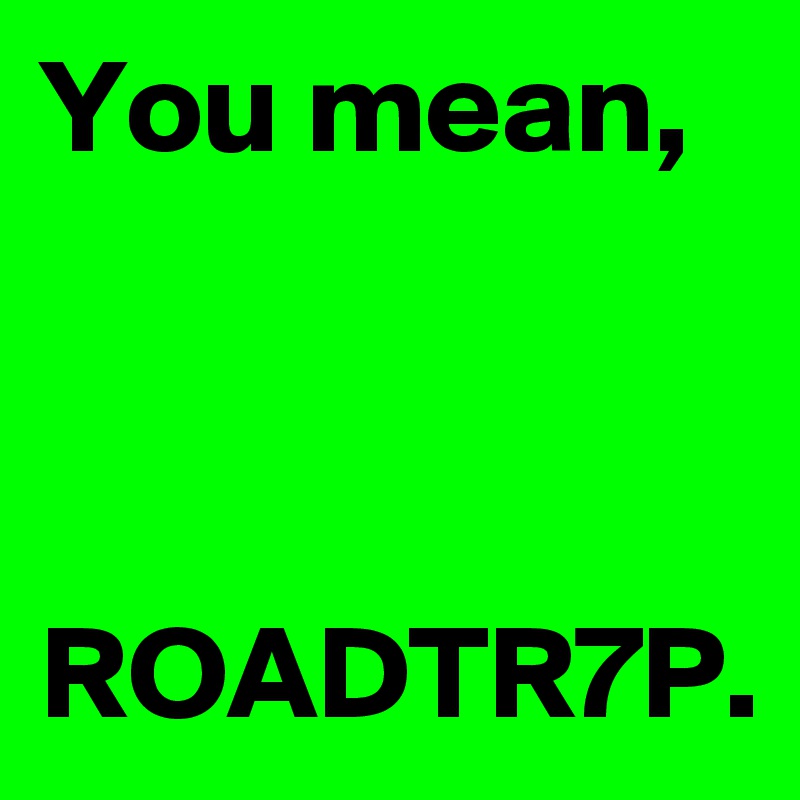 You mean,



ROADTR7P.