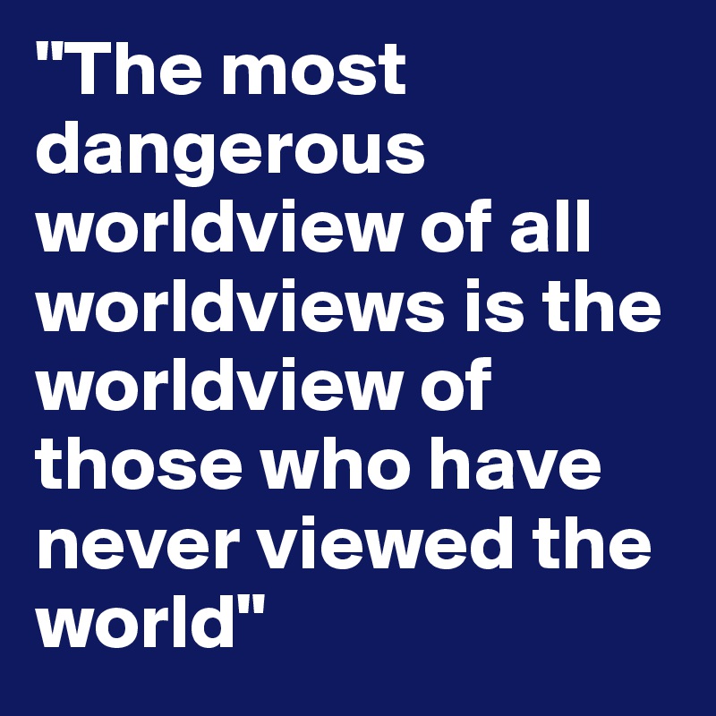 "The most dangerous worldview of all worldviews is the worldview of those who have never viewed the world" 