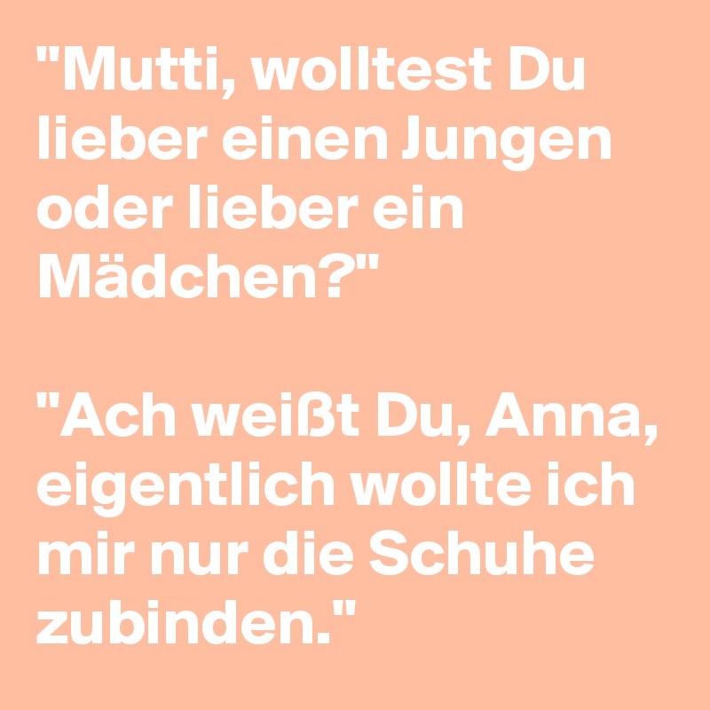 "Mutti, wolltest Du lieber einen Jungen oder lieber ein Mädchen?"

"Ach weißt Du, Anna, eigentlich wollte ich mir nur die Schuhe zubinden."