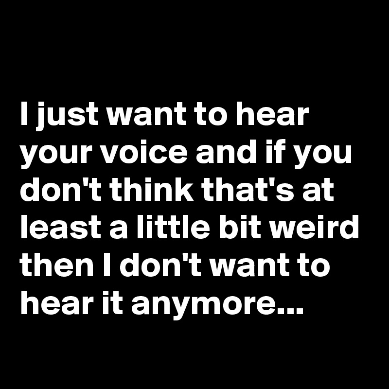 

I just want to hear your voice and if you don't think that's at least a little bit weird then I don't want to hear it anymore...
