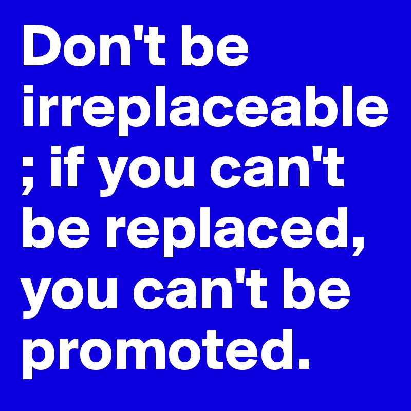Don't be irreplaceable; if you can't be replaced, you can't be promoted.