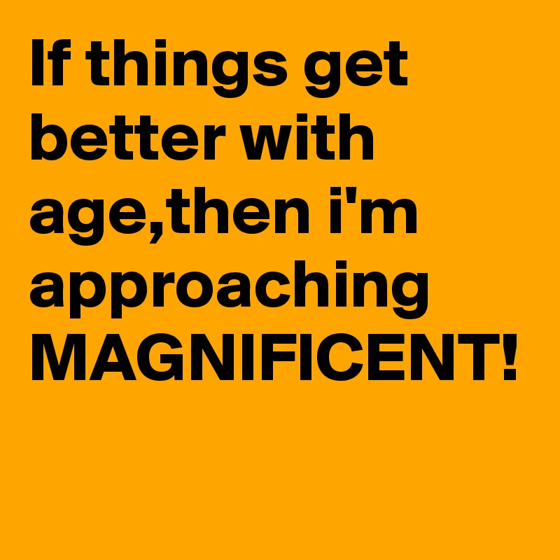If things get better with age,then i'm approaching MAGNIFICENT!