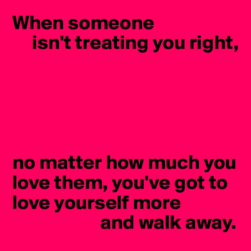 When someone 
     isn't treating you right,





no matter how much you love them, you've got to love yourself more
                      and walk away.