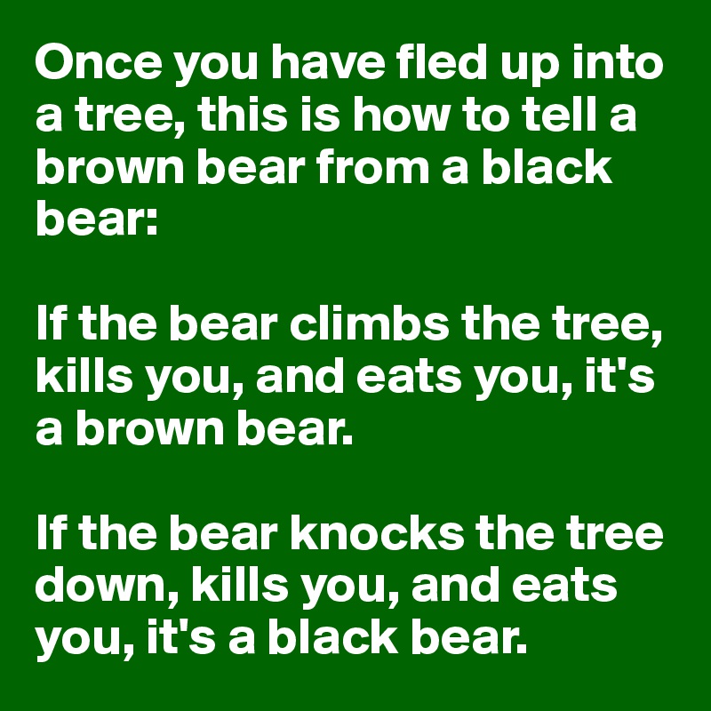 Once you have fled up into a tree, this is how to tell a brown bear from a black bear:

If the bear climbs the tree, kills you, and eats you, it's a brown bear.

If the bear knocks the tree down, kills you, and eats you, it's a black bear.