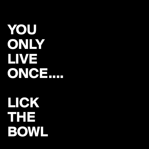 
YOU
ONLY
LIVE
ONCE....

LICK
THE
BOWL 