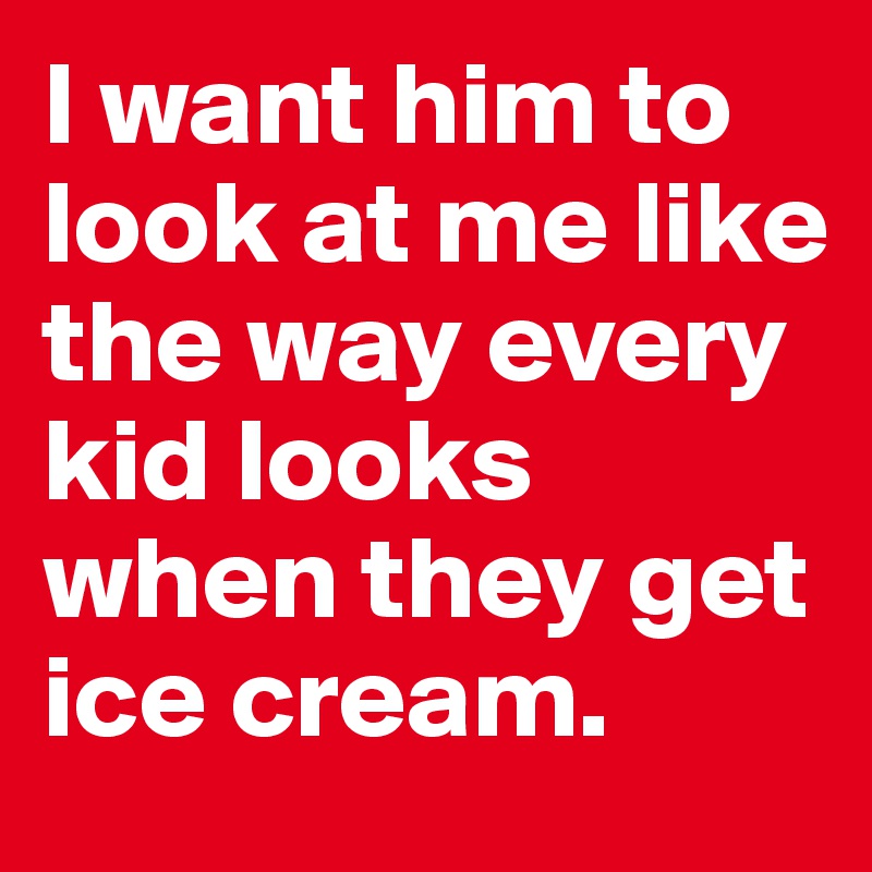 I want him to look at me like the way every kid looks when they get ice cream.