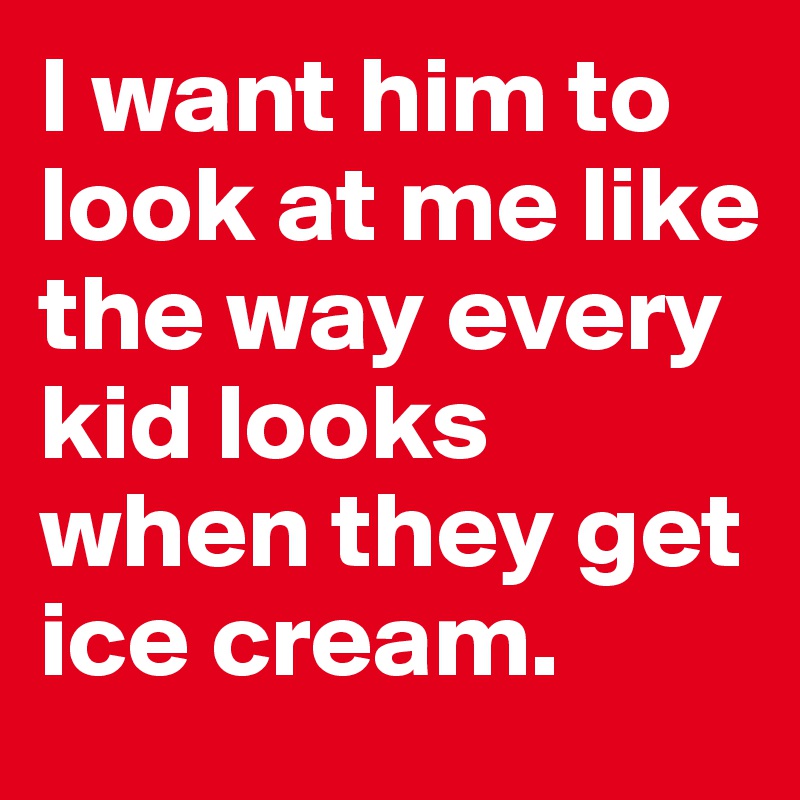 I Want Him To Look At Me Like The Way Every Kid Looks When They Get Ice Cream Post By Lolatitalyd On Boldomatic