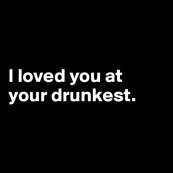 


I loved you at your drunkest.


