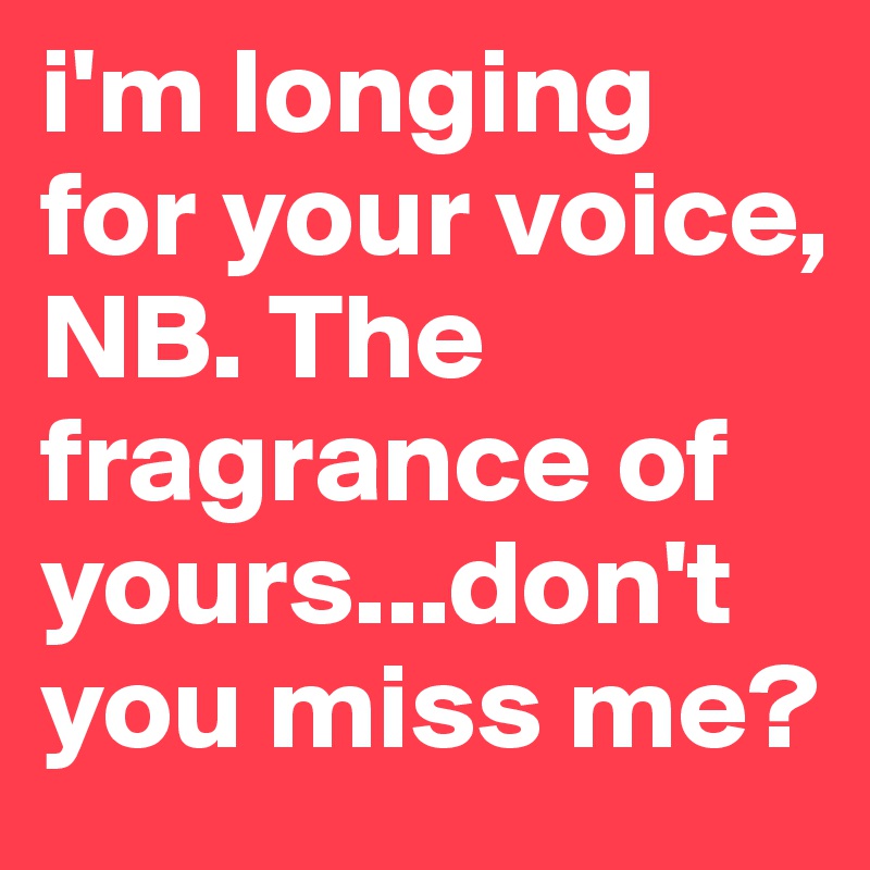 i'm longing for your voice, NB. The fragrance of yours...don't you miss me?