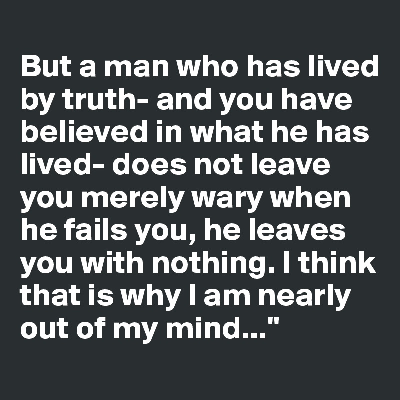 
But a man who has lived by truth- and you have believed in what he has lived- does not leave you merely wary when he fails you, he leaves you with nothing. I think that is why I am nearly out of my mind..."