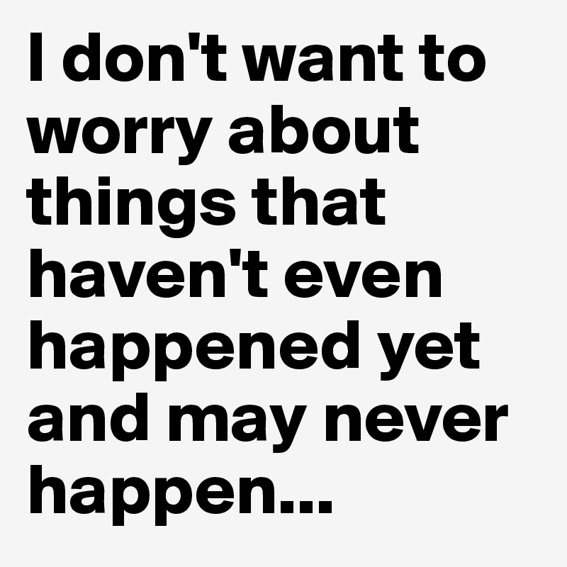 I don't want to worry about things that haven't even happened yet and may never happen...