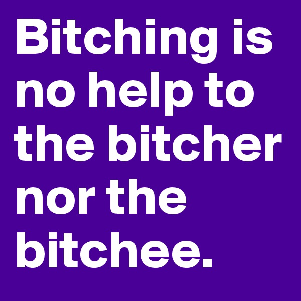 Bitching is no help to the bitcher nor the bitchee.