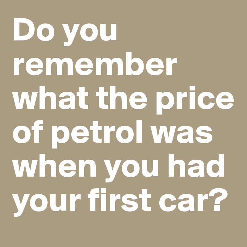 Do you remember what the price of petrol was when you had your first car?