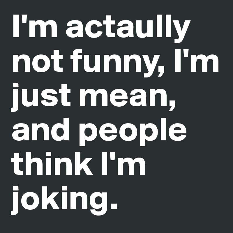 I'm actaully not funny, I'm just mean, and people think I'm joking. 