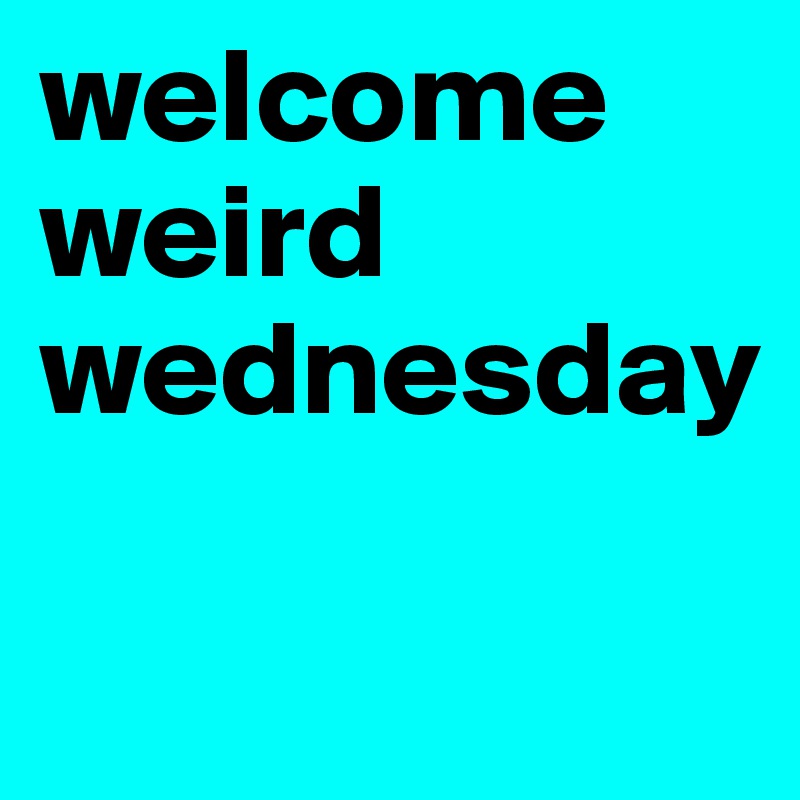 welcome weird wednesday

