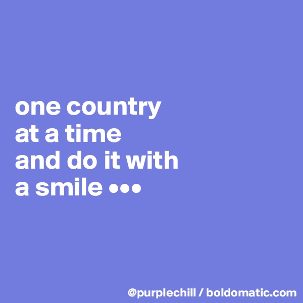 


one country 
at a time 
and do it with 
a smile •••


