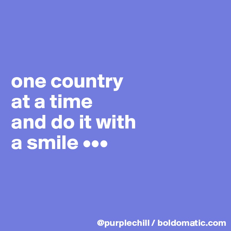 


one country 
at a time 
and do it with 
a smile •••


