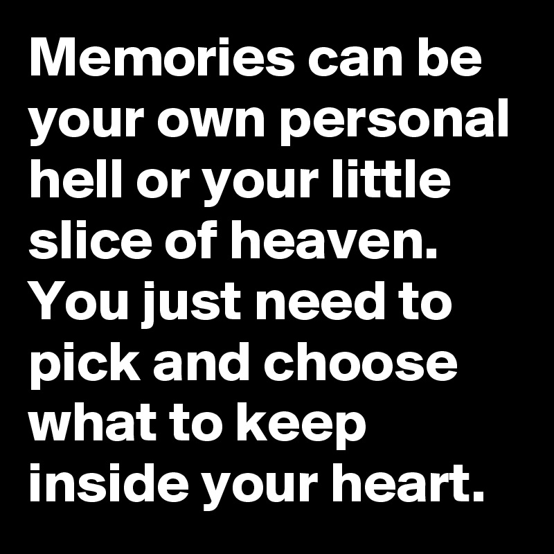 Memories can be your own personal hell or your little slice of heaven. You just need to pick and choose what to keep inside your heart.
