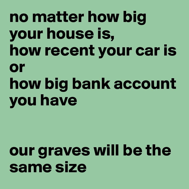 no matter how big your house is,
how recent your car is or
how big bank account you have


our graves will be the same size