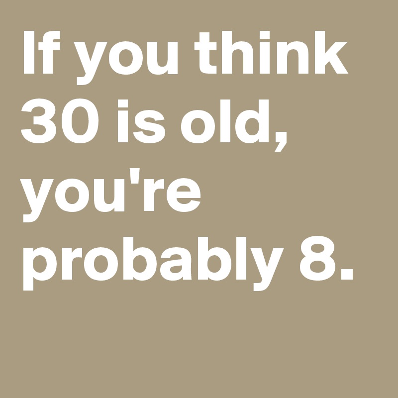 If you think 30 is old, you're probably 8.