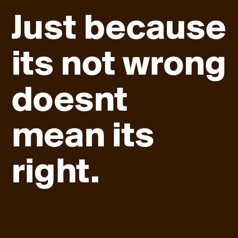 Just because its not wrong doesnt mean its right.