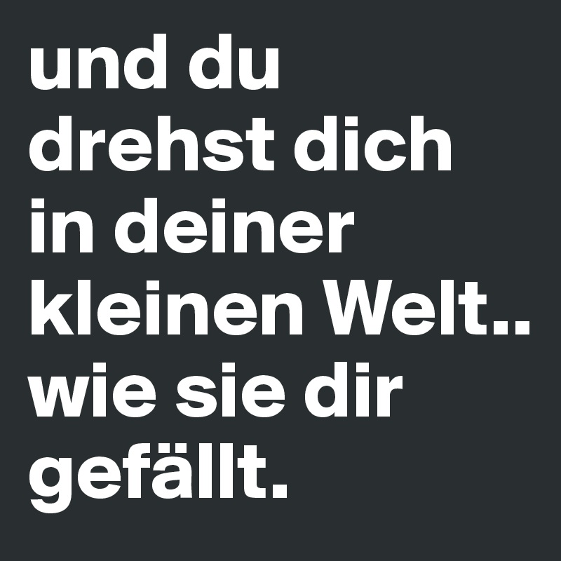 und du drehst dich in deiner kleinen Welt..
wie sie dir gefällt.